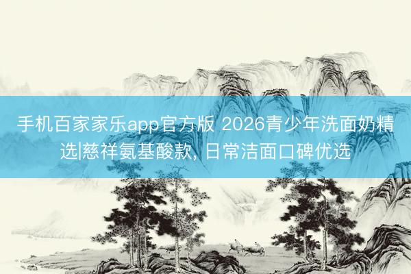 手机百家家乐app官方版 2026青少年洗面奶精选|慈祥氨基酸款, 日常洁面口碑优选