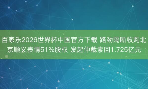 百家乐2026世界杯中国官方下载 路劲隔断收购北京顺义表情51%股权 发起仲裁索回1.725亿元