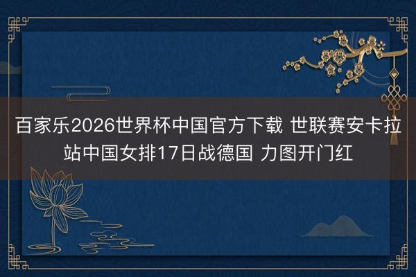 百家乐2026世界杯中国官方下载 世联赛安卡拉站中国女排17日战德国 力图开门红