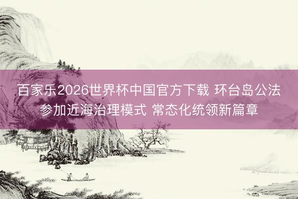 百家乐2026世界杯中国官方下载 环台岛公法参加近海治理模式 常态化统领新篇章