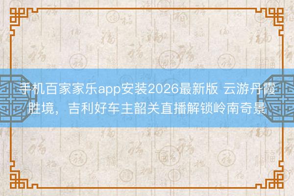 手机百家家乐app安装2026最新版 云游丹霞胜境，吉利好车主韶关直播解锁岭南奇景