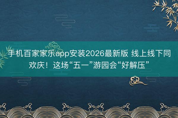 手机百家家乐app安装2026最新版 线上线下同欢庆!这场“五一”游园会“好解压”