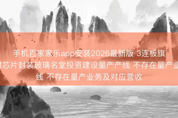 手机百家家乐app安装2026最新版 3连板旗滨集团: 未针对芯片封装玻璃名堂投资建设量产产线 不存在量产业务及对应营收