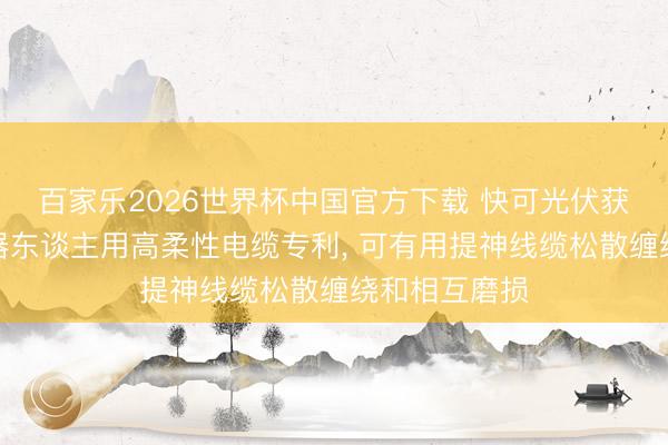 百家乐2026世界杯中国官方下载 快可光伏获取多重要机器东谈主用高柔性电缆专利， 可有用提神线缆松散缠绕和相互磨损