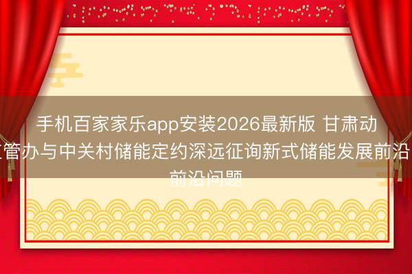 手机百家家乐app安装2026最新版 甘肃动力监管办与中关村储能定约深远征询新式储能发展前沿问题